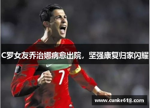 C罗女友乔治娜病愈出院，坚强康复归家闪耀